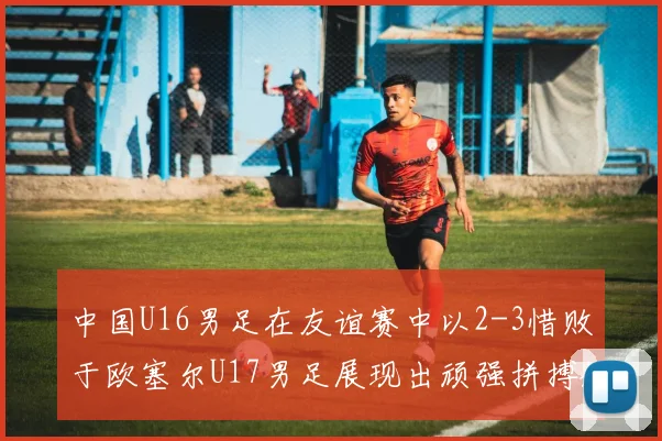 中国U16男足在友谊赛中以2-3惜败于欧塞尔U17男足展现出顽强拼搏精神