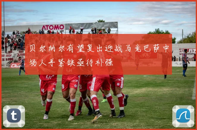 贝尔纳尔有望复出迎战马竞巴萨中场人手紧缺亟待补强