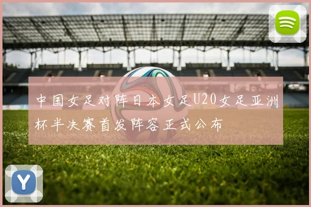 中国女足对阵日本女足U20女足亚洲杯半决赛首发阵容正式公布