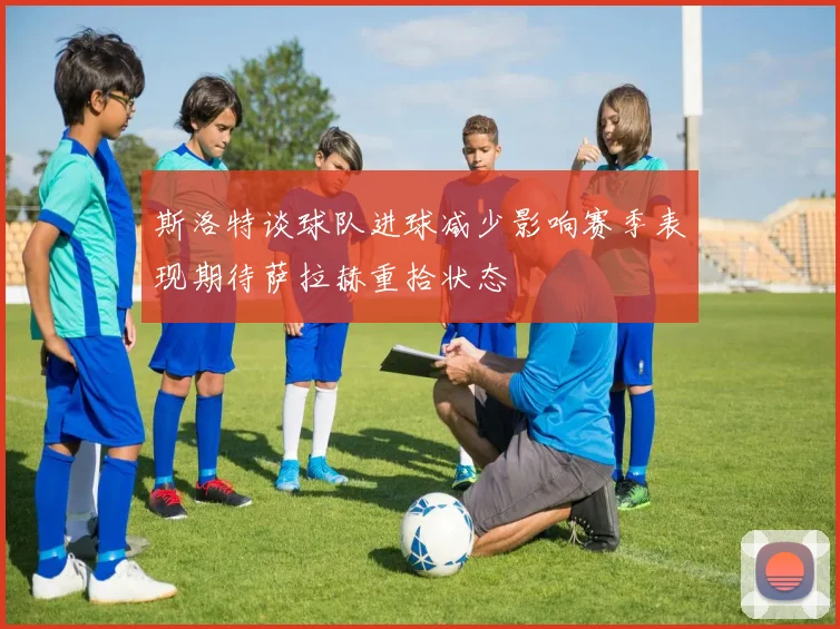 斯洛特谈球队进球减少影响赛季表现期待萨拉赫重拾状态