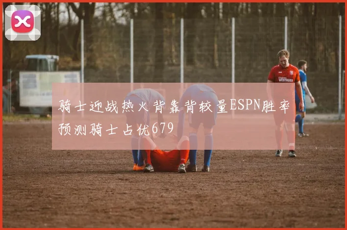 骑士迎战热火背靠背较量ESPN胜率预测骑士占优679