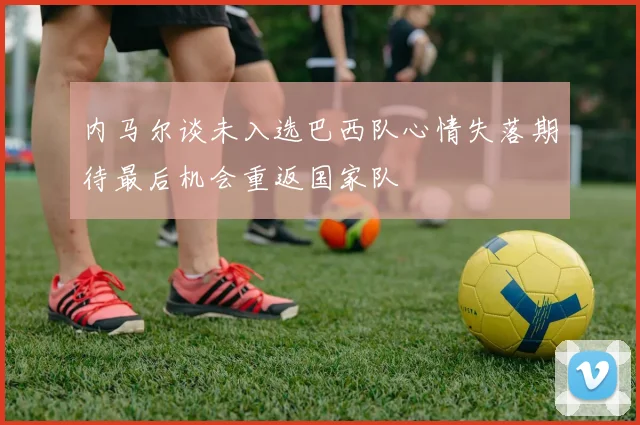 内马尔谈未入选巴西队心情失落期待最后机会重返国家队