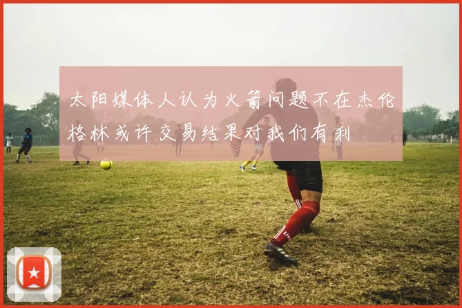 太阳媒体人认为火箭问题不在杰伦格林或许交易结果对我们有利