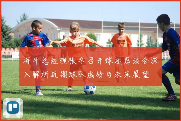 海牛总经理张冬召开球迷恳谈会深入解析近期球队成绩与未来展望