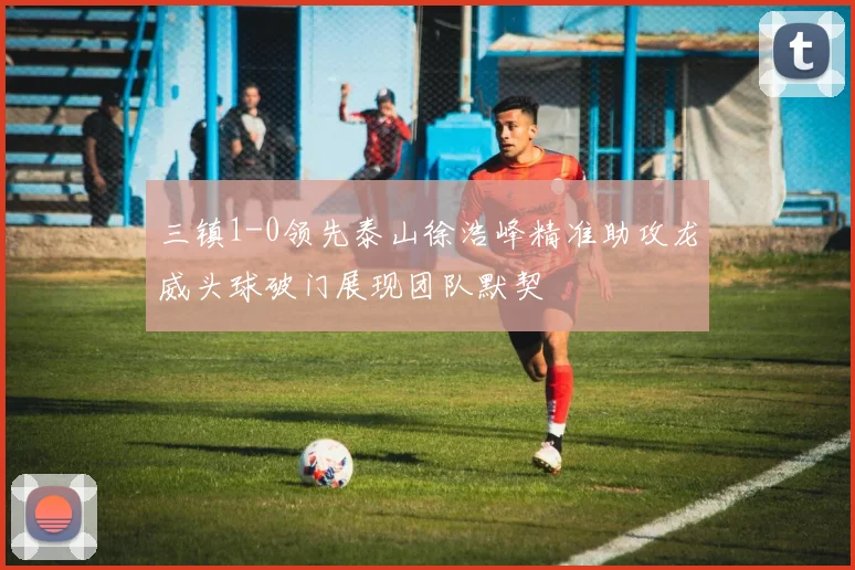 三镇1-0领先泰山徐浩峰精准助攻龙威头球破门展现团队默契