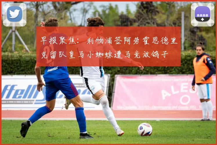 早报聚焦：利物浦签阿劳霍恩德里克留队皇马小蜘蛛遭马竞放鸽子