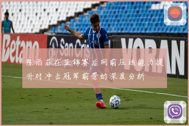 陈雨菲在亚锦赛后网前压迫能力提升对冲击冠军前景的深度分析