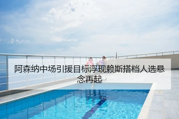 阿森纳中场引援目标浮现赖斯搭档人选悬念再起